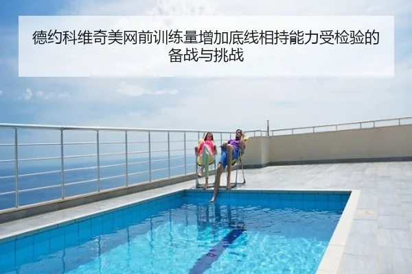德约科维奇美网前训练量增加底线相持能力受检验的备战与挑战