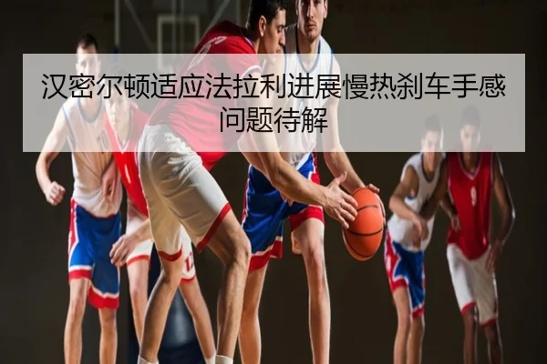 汉密尔顿适应法拉利进展慢热刹车手感问题待解