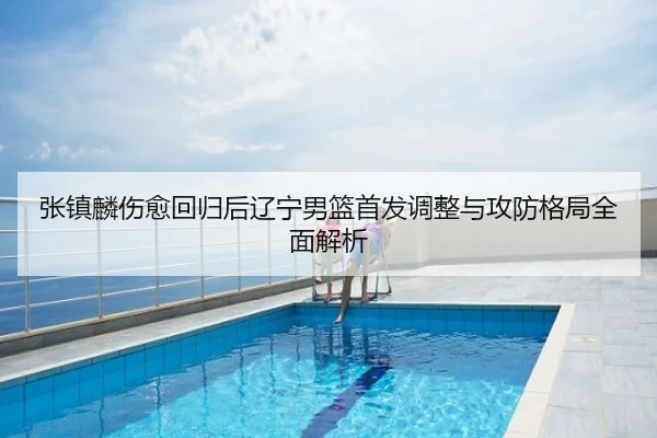 张镇麟伤愈回归后辽宁男篮首发调整与攻防格局全面解析