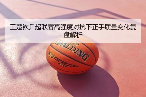 王楚钦乒超联赛高强度对抗下正手质量变化复盘解析