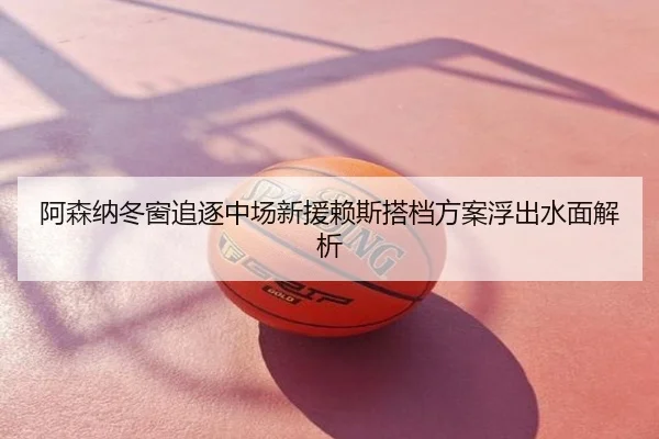 阿森纳冬窗追逐中场新援赖斯搭档方案浮出水面解析